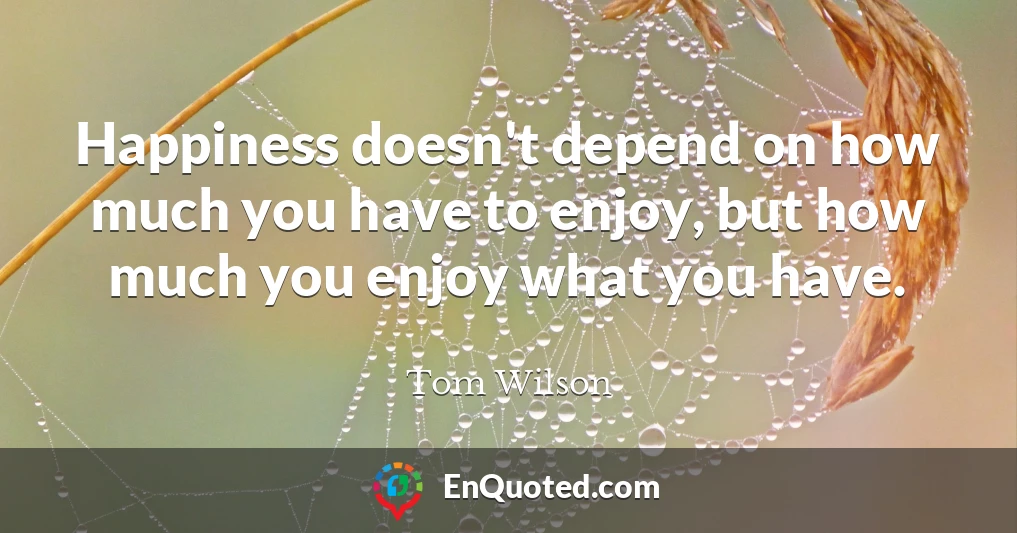 Happiness doesn't depend on how much you have to enjoy, but how much you enjoy what you have.