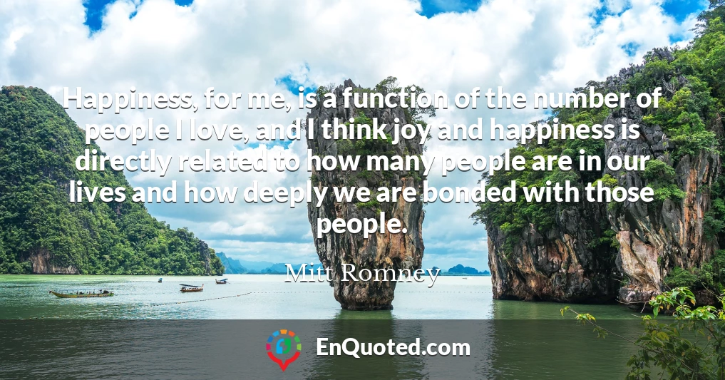 Happiness, for me, is a function of the number of people I love, and I think joy and happiness is directly related to how many people are in our lives and how deeply we are bonded with those people.