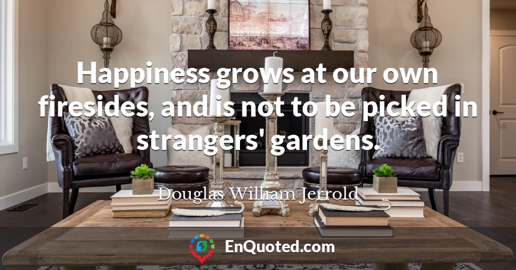 Happiness grows at our own firesides, and is not to be picked in strangers' gardens.