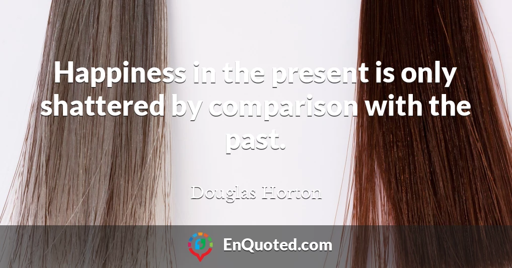 Happiness in the present is only shattered by comparison with the past.
