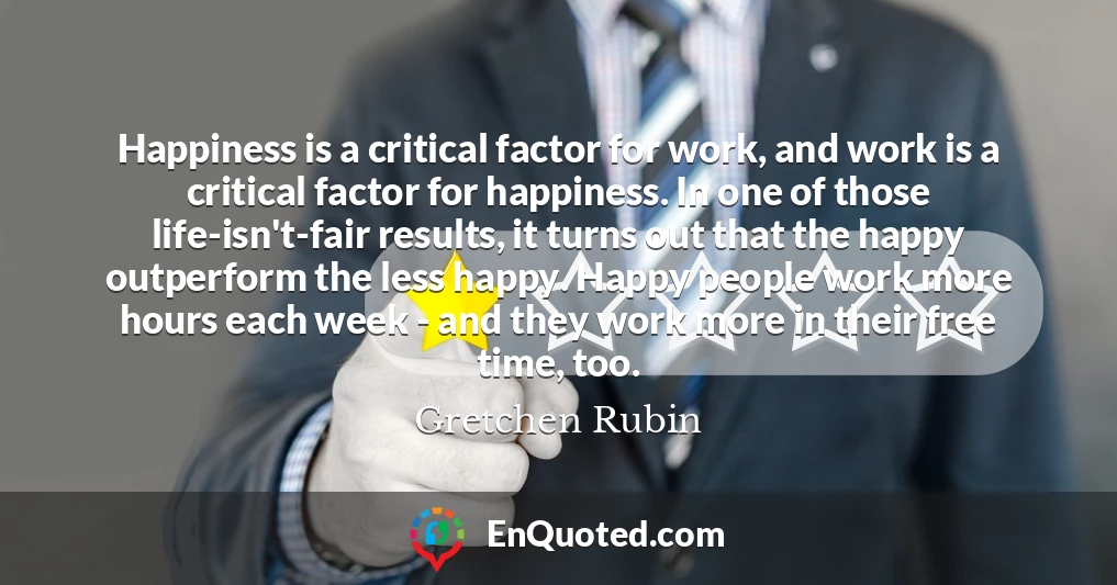 Happiness is a critical factor for work, and work is a critical factor for happiness. In one of those life-isn't-fair results, it turns out that the happy outperform the less happy. Happy people work more hours each week - and they work more in their free time, too.