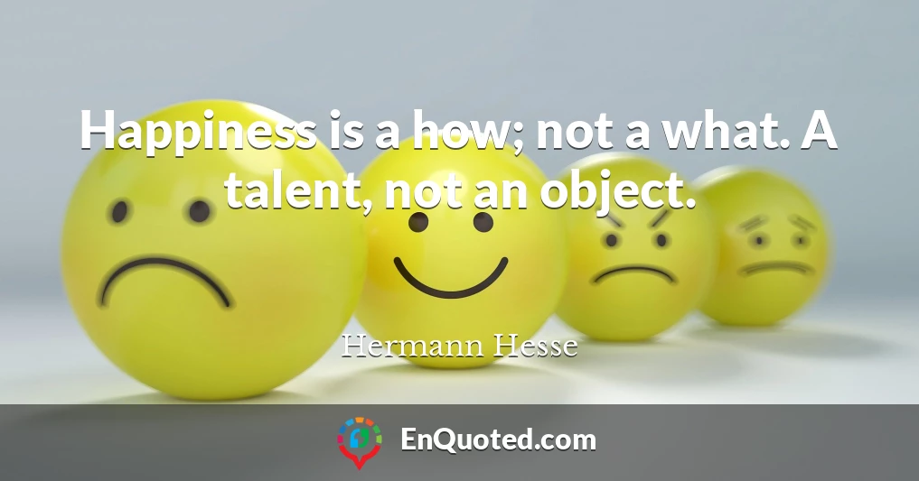 Happiness is a how; not a what. A talent, not an object.