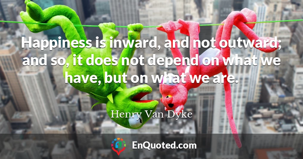 Happiness is inward, and not outward; and so, it does not depend on what we have, but on what we are.