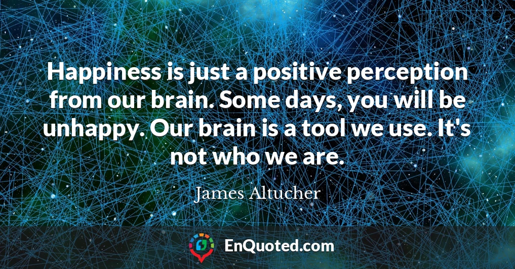 Happiness is just a positive perception from our brain. Some days, you will be unhappy. Our brain is a tool we use. It's not who we are.