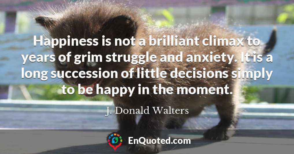 Happiness is not a brilliant climax to years of grim struggle and anxiety. It is a long succession of little decisions simply to be happy in the moment.