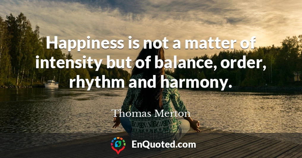 Happiness is not a matter of intensity but of balance, order, rhythm and harmony.