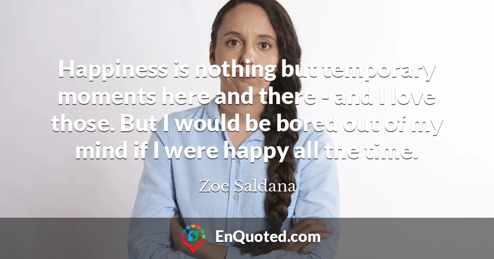 Happiness is nothing but temporary moments here and there - and I love those. But I would be bored out of my mind if I were happy all the time.