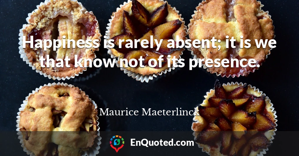 Happiness is rarely absent; it is we that know not of its presence.