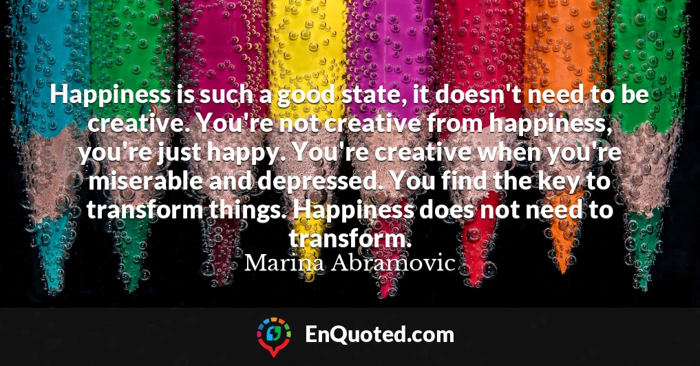 Happiness is such a good state, it doesn't need to be creative. You're not creative from happiness, you're just happy. You're creative when you're miserable and depressed. You find the key to transform things. Happiness does not need to transform.