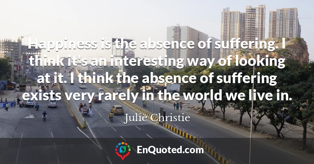 Happiness is the absence of suffering. I think it's an interesting way of looking at it. I think the absence of suffering exists very rarely in the world we live in.