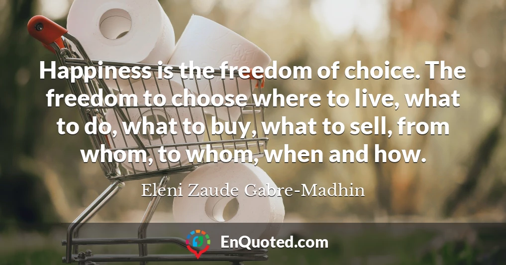 Happiness is the freedom of choice. The freedom to choose where to live, what to do, what to buy, what to sell, from whom, to whom, when and how.