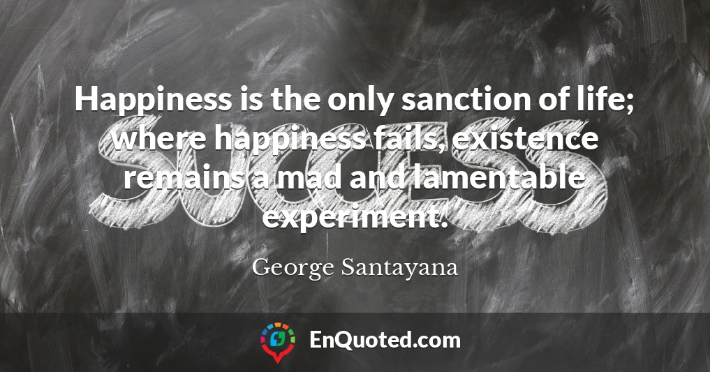 Happiness is the only sanction of life; where happiness fails, existence remains a mad and lamentable experiment.