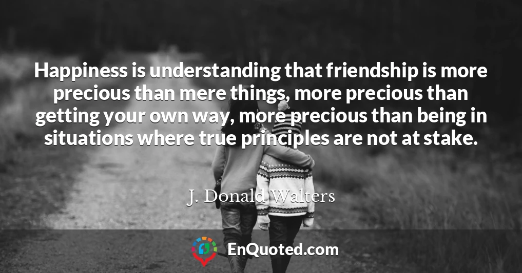Happiness is understanding that friendship is more precious than mere things, more precious than getting your own way, more precious than being in situations where true principles are not at stake.