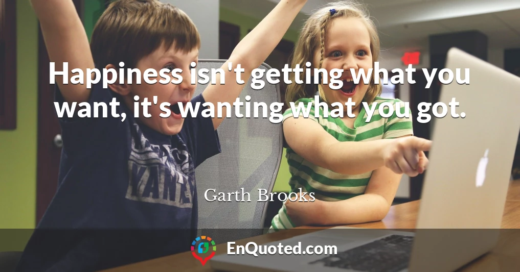 Happiness isn't getting what you want, it's wanting what you got.