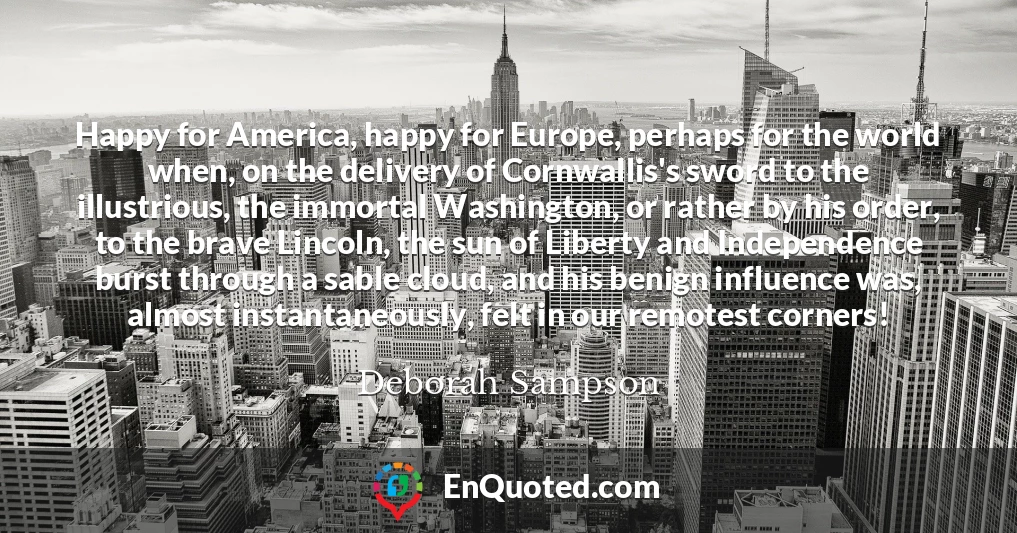 Happy for America, happy for Europe, perhaps for the world when, on the delivery of Cornwallis's sword to the illustrious, the immortal Washington, or rather by his order, to the brave Lincoln, the sun of Liberty and Independence burst through a sable cloud, and his benign influence was, almost instantaneously, felt in our remotest corners!