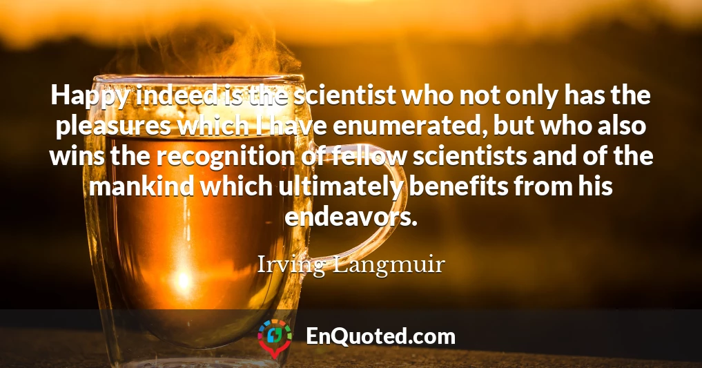 Happy indeed is the scientist who not only has the pleasures which I have enumerated, but who also wins the recognition of fellow scientists and of the mankind which ultimately benefits from his endeavors.