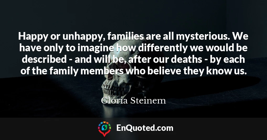 Happy or unhappy, families are all mysterious. We have only to imagine how differently we would be described - and will be, after our deaths - by each of the family members who believe they know us.