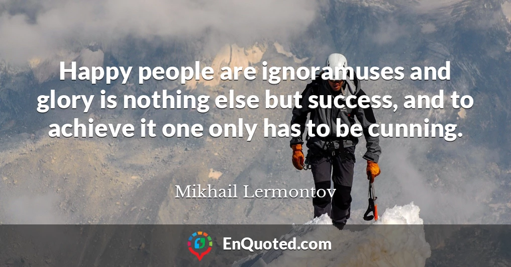 Happy people are ignoramuses and glory is nothing else but success, and to achieve it one only has to be cunning.