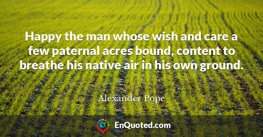 Happy the man whose wish and care a few paternal acres bound, content to breathe his native air in his own ground.