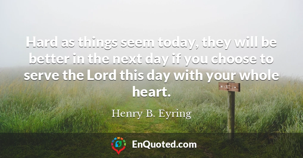 Hard as things seem today, they will be better in the next day if you choose to serve the Lord this day with your whole heart.