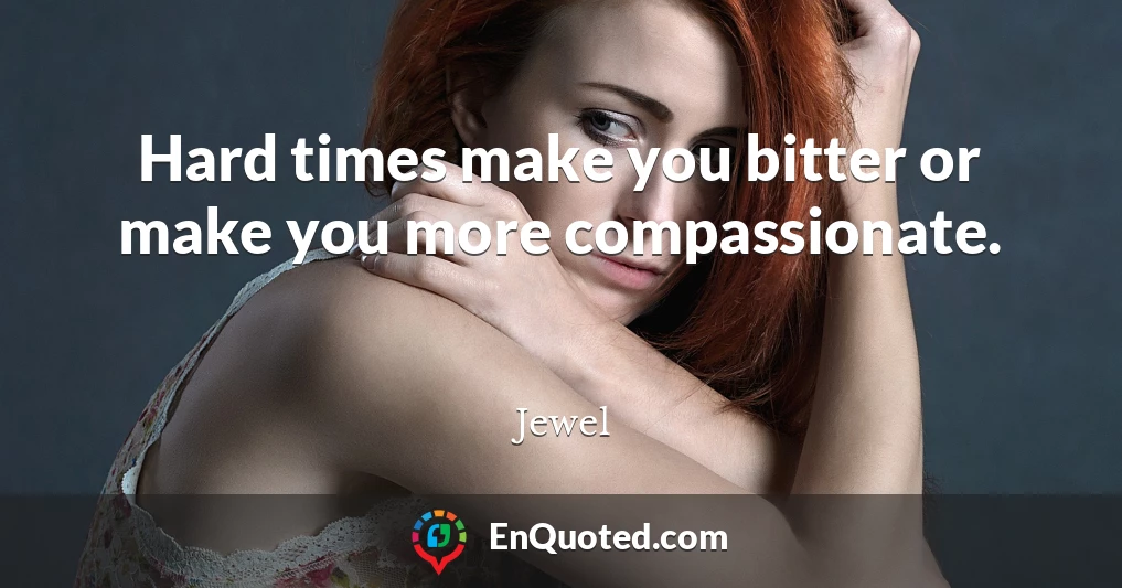 Hard times make you bitter or make you more compassionate.