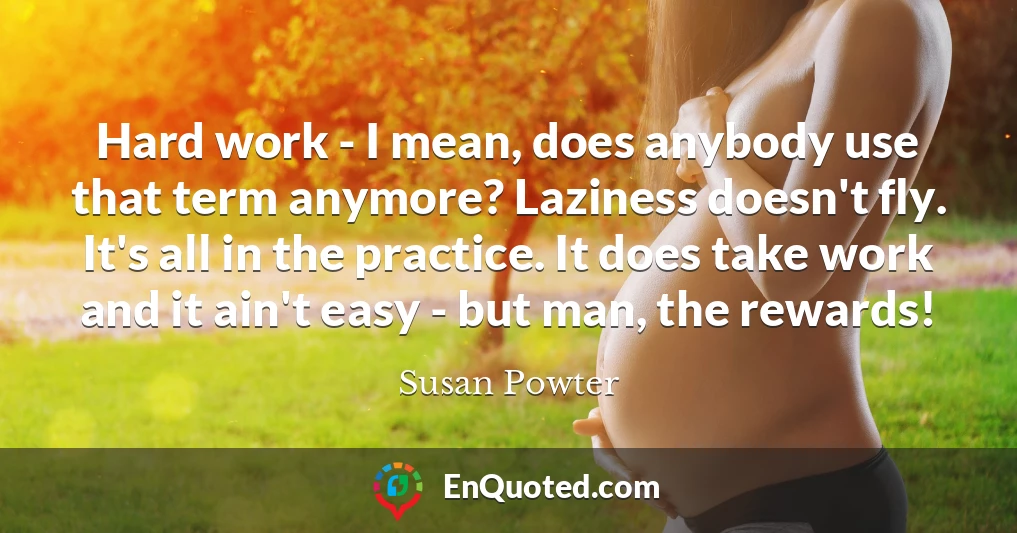 Hard work - I mean, does anybody use that term anymore? Laziness doesn't fly. It's all in the practice. It does take work and it ain't easy - but man, the rewards!