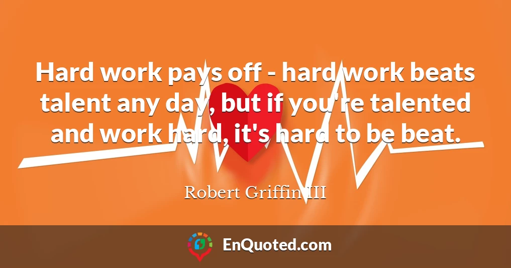 Hard work pays off - hard work beats talent any day, but if you're talented and work hard, it's hard to be beat.