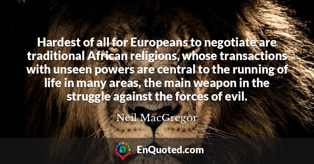 Hardest of all for Europeans to negotiate are traditional African religions, whose transactions with unseen powers are central to the running of life in many areas, the main weapon in the struggle against the forces of evil.