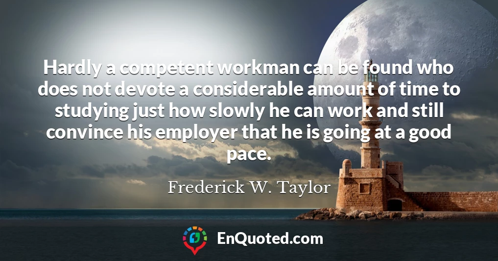 Hardly a competent workman can be found who does not devote a considerable amount of time to studying just how slowly he can work and still convince his employer that he is going at a good pace.