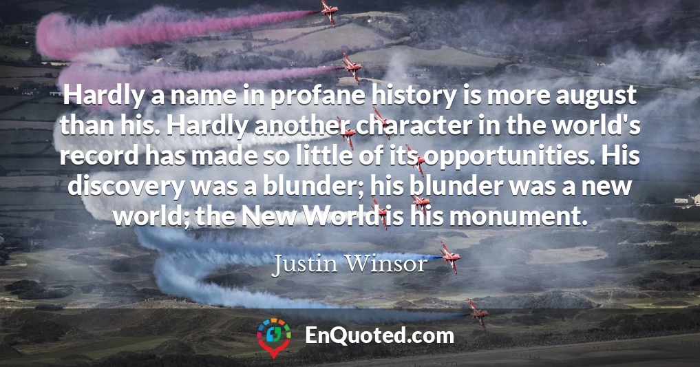 Hardly a name in profane history is more august than his. Hardly another character in the world's record has made so little of its opportunities. His discovery was a blunder; his blunder was a new world; the New World is his monument.