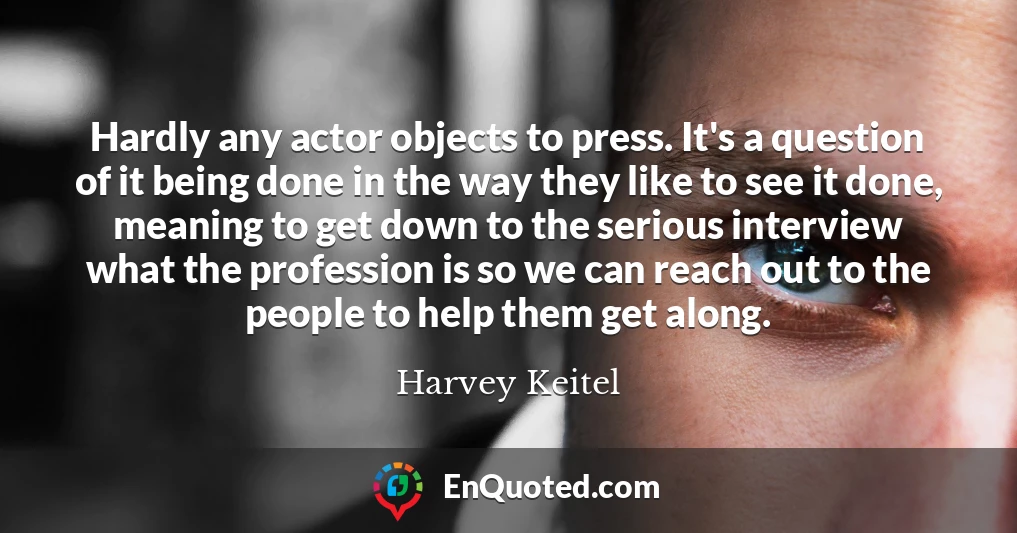 Hardly any actor objects to press. It's a question of it being done in the way they like to see it done, meaning to get down to the serious interview what the profession is so we can reach out to the people to help them get along.