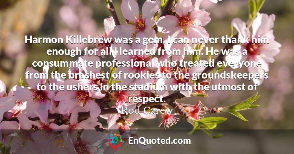 Harmon Killebrew was a gem. I can never thank him enough for all I learned from him. He was a consummate professional who treated everyone from the brashest of rookies to the groundskeepers to the ushers in the stadium with the utmost of respect.