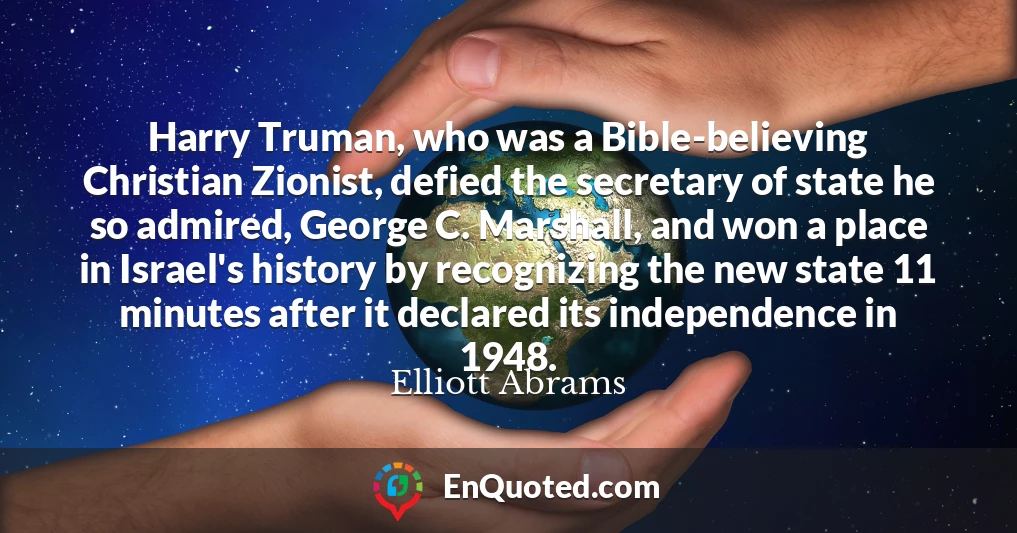 Harry Truman, who was a Bible-believing Christian Zionist, defied the secretary of state he so admired, George C. Marshall, and won a place in Israel's history by recognizing the new state 11 minutes after it declared its independence in 1948.
