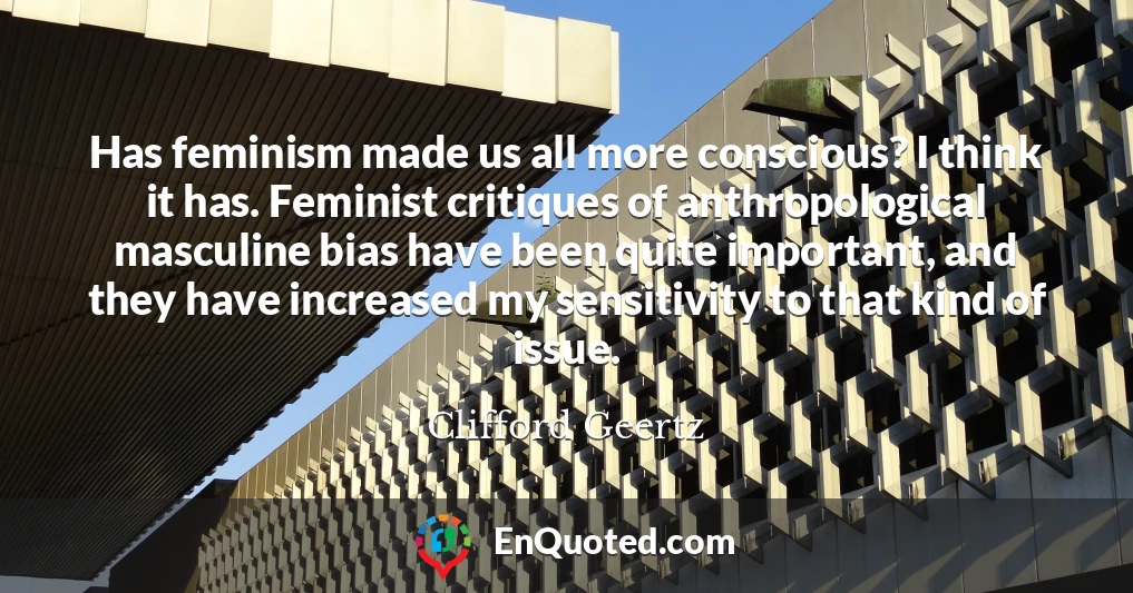 Has feminism made us all more conscious? I think it has. Feminist critiques of anthropological masculine bias have been quite important, and they have increased my sensitivity to that kind of issue.