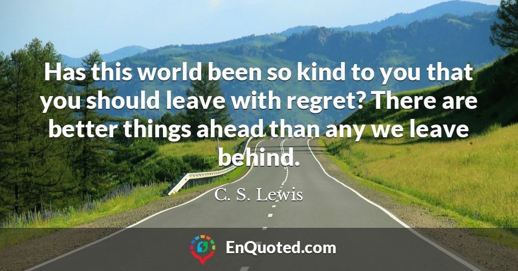 Has this world been so kind to you that you should leave with regret? There are better things ahead than any we leave behind.