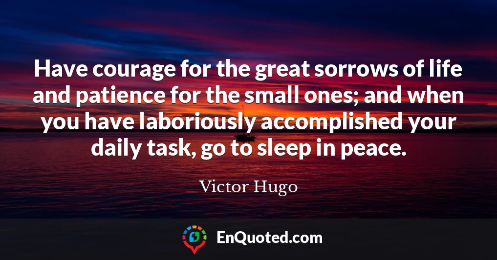 Have courage for the great sorrows of life and patience for the small ones; and when you have laboriously accomplished your daily task, go to sleep in peace.