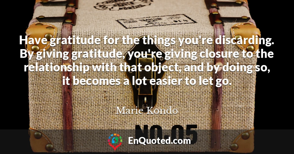 Have gratitude for the things you're discarding. By giving gratitude, you're giving closure to the relationship with that object, and by doing so, it becomes a lot easier to let go.