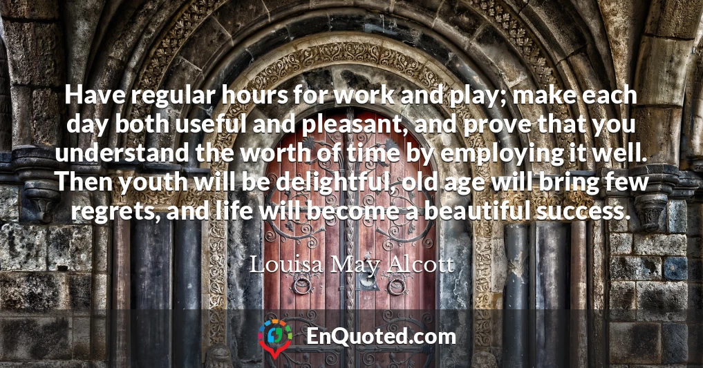 Have regular hours for work and play; make each day both useful and pleasant, and prove that you understand the worth of time by employing it well. Then youth will be delightful, old age will bring few regrets, and life will become a beautiful success.