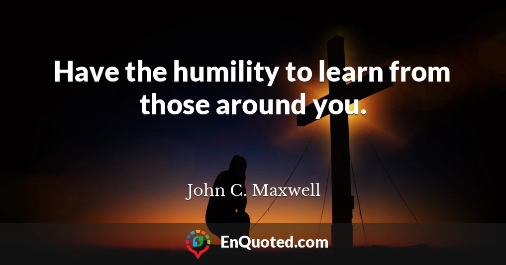 Have the humility to learn from those around you.