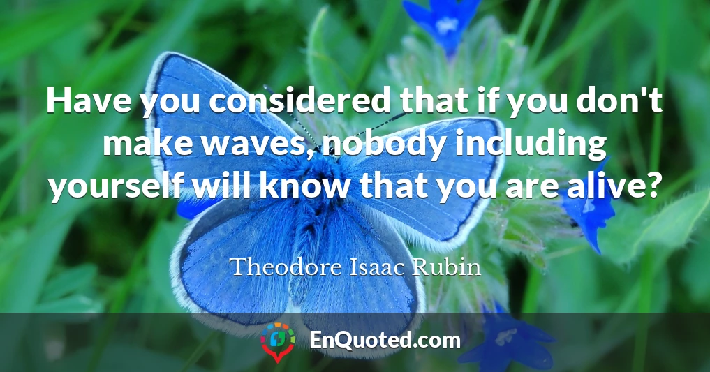 Have you considered that if you don't make waves, nobody including yourself will know that you are alive?