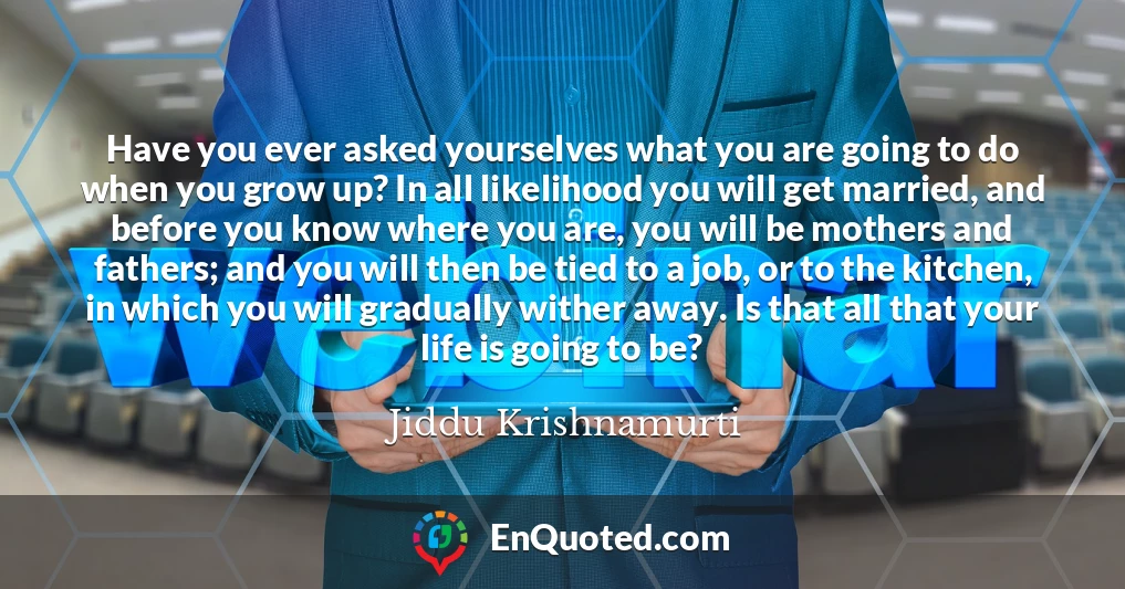 Have you ever asked yourselves what you are going to do when you grow up? In all likelihood you will get married, and before you know where you are, you will be mothers and fathers; and you will then be tied to a job, or to the kitchen, in which you will gradually wither away. Is that all that your life is going to be?