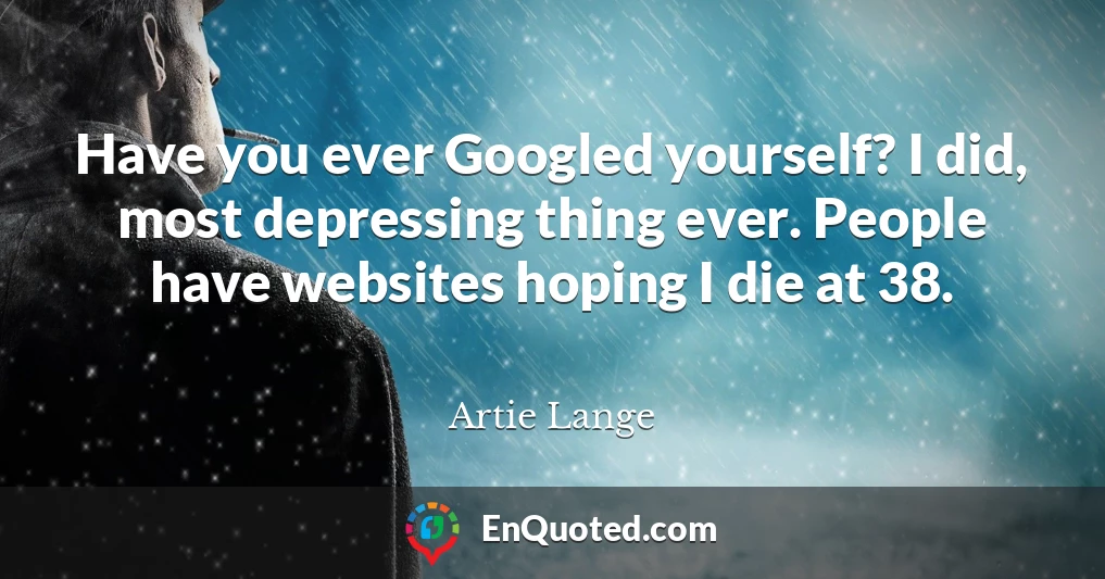 Have you ever Googled yourself? I did, most depressing thing ever. People have websites hoping I die at 38.