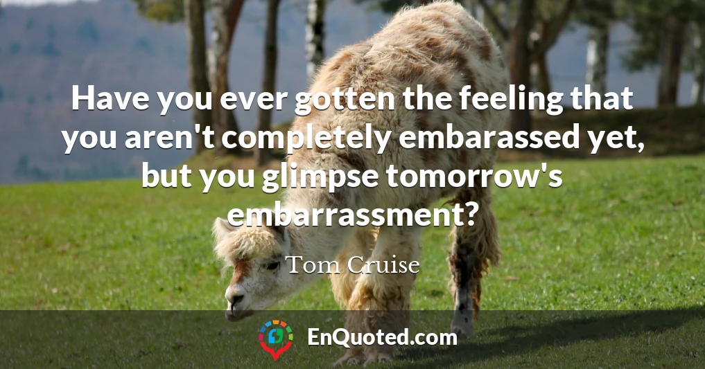 Have you ever gotten the feeling that you aren't completely embarassed yet, but you glimpse tomorrow's embarrassment?