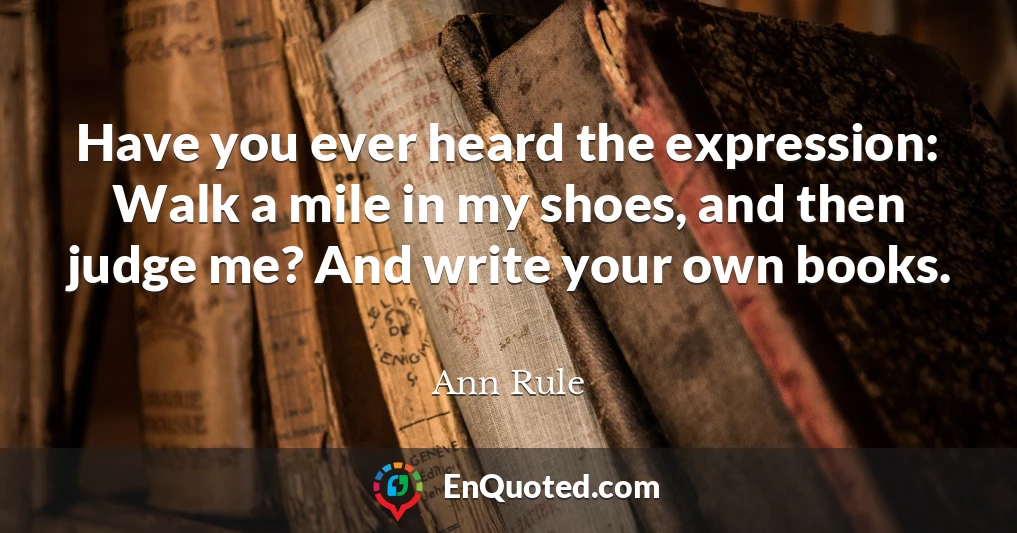 Have you ever heard the expression: Walk a mile in my shoes, and then judge me? And write your own books.