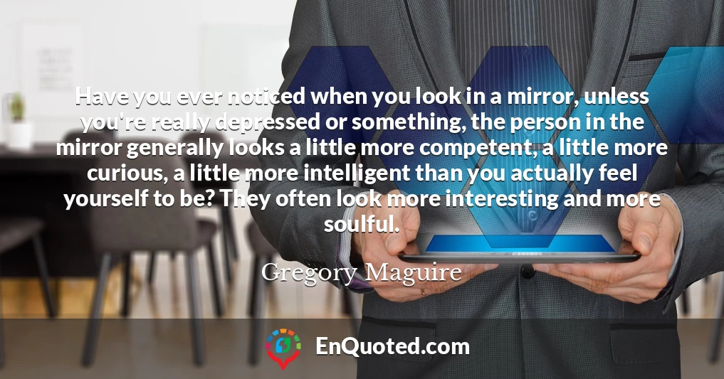 Have you ever noticed when you look in a mirror, unless you're really depressed or something, the person in the mirror generally looks a little more competent, a little more curious, a little more intelligent than you actually feel yourself to be? They often look more interesting and more soulful.