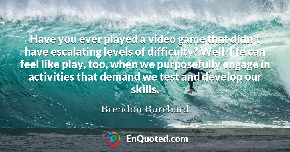 Have you ever played a video game that didn't have escalating levels of difficulty? Well, life can feel like play, too, when we purposefully engage in activities that demand we test and develop our skills.