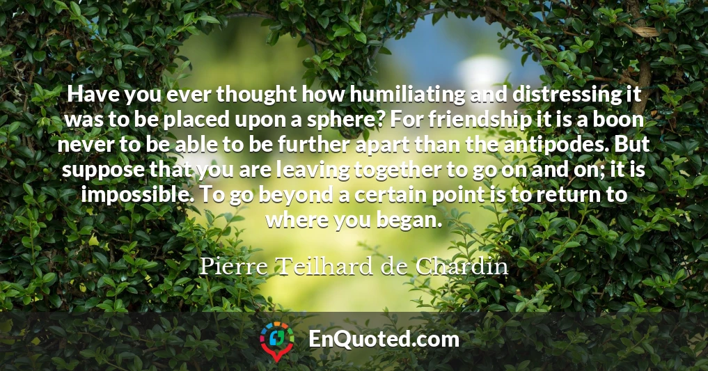 Have you ever thought how humiliating and distressing it was to be placed upon a sphere? For friendship it is a boon never to be able to be further apart than the antipodes. But suppose that you are leaving together to go on and on; it is impossible. To go beyond a certain point is to return to where you began.
