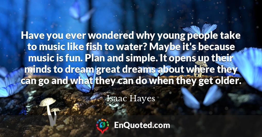 Have you ever wondered why young people take to music like fish to water? Maybe it's because music is fun. Plan and simple. It opens up their minds to dream great dreams about where they can go and what they can do when they get older.