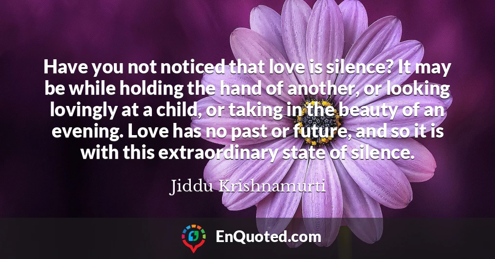 Have you not noticed that love is silence? It may be while holding the hand of another, or looking lovingly at a child, or taking in the beauty of an evening. Love has no past or future, and so it is with this extraordinary state of silence.