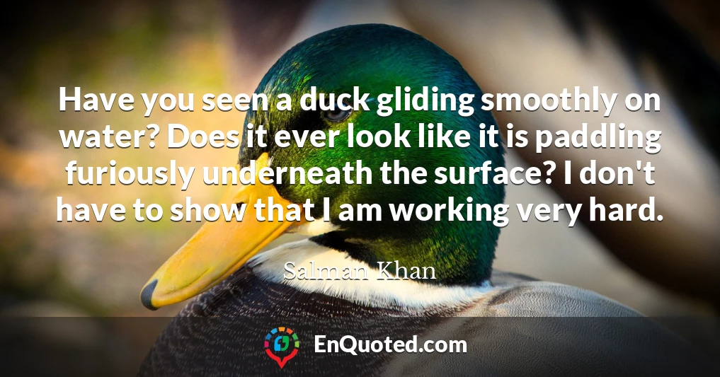 Have you seen a duck gliding smoothly on water? Does it ever look like it is paddling furiously underneath the surface? I don't have to show that I am working very hard.